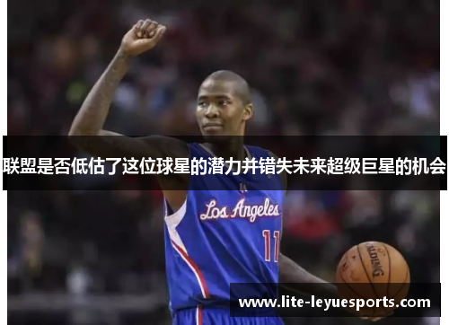 联盟是否低估了这位球星的潜力并错失未来超级巨星的机会 联盟是否低估了这位球星的潜力并错失未来超级巨星的机会