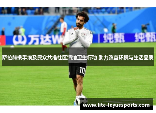 萨拉赫携手埃及民众共推社区清洁卫生行动 助力改善环境与生活品质