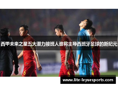 西甲未来之星五大潜力接班人谁将主导西班牙足球的新纪元