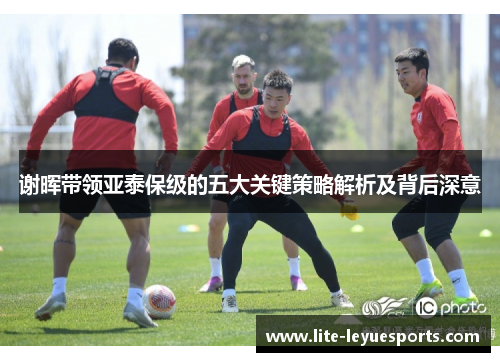 谢晖带领亚泰保级的五大关键策略解析及背后深意 谢晖带领亚泰保级的五大关键策略解析及背后深意