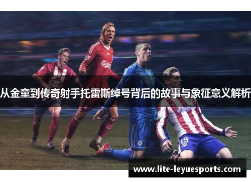 从金童到传奇射手托雷斯绰号背后的故事与象征意义解析 从金童到传奇射手托雷斯绰号背后的故事与象征意义解析