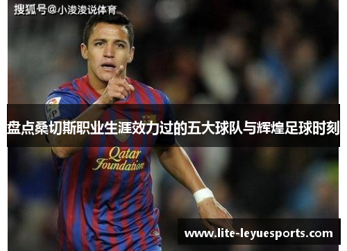 盘点桑切斯职业生涯效力过的五大球队与辉煌足球时刻