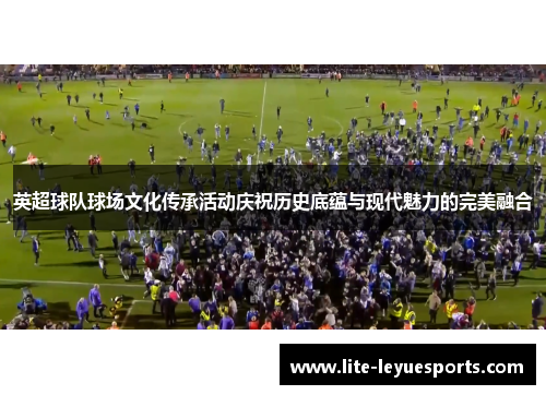 英超球队球场文化传承活动庆祝历史底蕴与现代魅力的完美融合