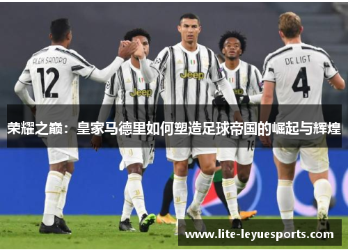 荣耀之巅:皇家马德里如何塑造足球帝国的崛起与辉煌 荣耀之巅:皇家马德里如何塑造足球帝国的崛起与辉煌