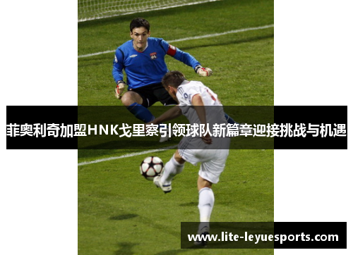 菲奥利奇加盟HNK戈里察引领球队新篇章迎接挑战与机遇 菲奥利奇加盟HNK戈里察引领球队新篇章迎接挑战与机遇