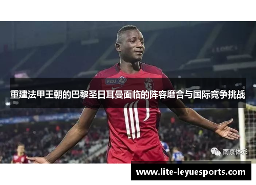 重建法甲王朝的巴黎圣日耳曼面临的阵容磨合与国际竞争挑战