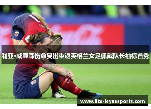 利亚·威廉森伤愈复出重返英格兰女足佩戴队长袖标首秀 利亚·威廉森伤愈复出重返英格兰女足佩戴队长袖标首秀