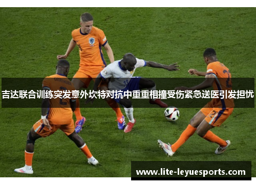 吉达联合训练突发意外坎特对抗中重重相撞受伤紧急送医引发担忧