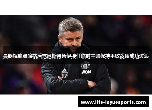 曼联解雇滕哈格后范尼斯特鲁伊接任临时主帅保持不败战绩成功过渡 曼联解雇滕哈格后范尼斯特鲁伊接任临时主帅保持不败战绩成功过渡