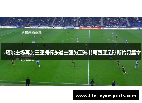 卡塔尔主场再封王亚洲杯东道主强势卫冕书写西亚足球新传奇篇章 卡塔尔主场再封王亚洲杯东道主强势卫冕书写西亚足球新传奇篇章